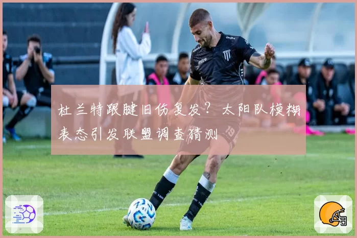 杜兰特跟腱旧伤复发？太阳队模糊表态引发联盟调查猜测