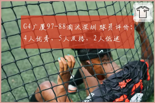 G4广厦97-88淘汰深圳 球员评价:4人优秀,5人及格,2人低迷