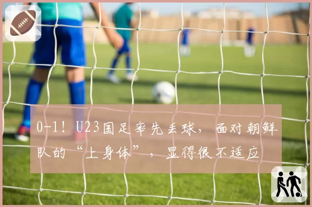0-1!U23国足率先丢球,面对朝鲜队的“上身体”,显得很不适应