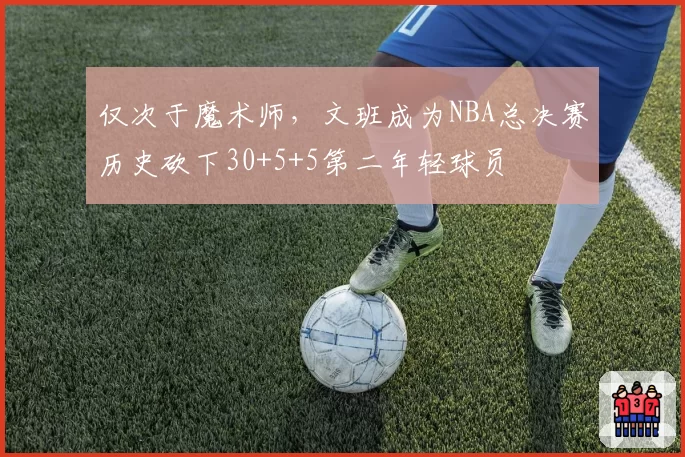 仅次于魔术师,文班成为NBA总决赛历史砍下30+5+5第二年轻球员