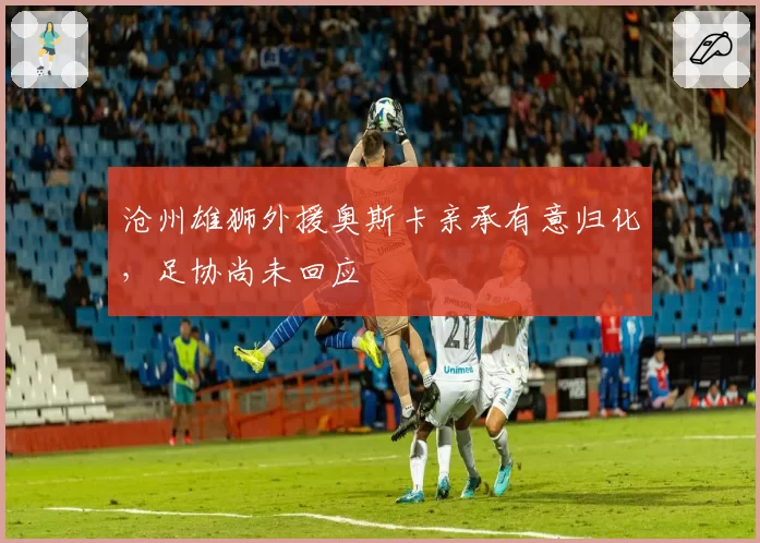 沧州雄狮外援奥斯卡亲承有意归化，足协尚未回应