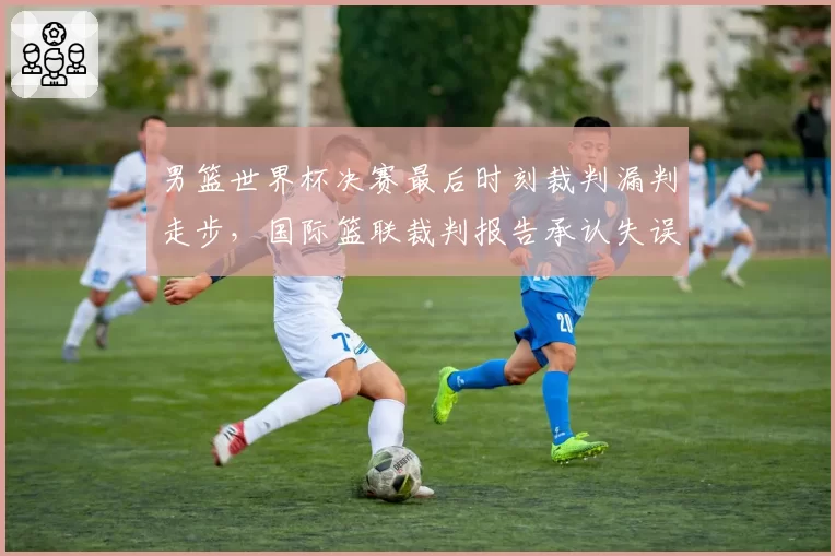 男篮世界杯决赛最后时刻裁判漏判走步，国际篮联裁判报告承认失误
