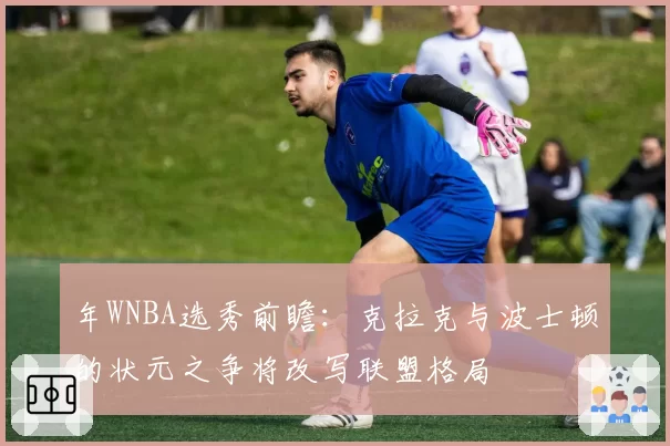 年WNBA选秀前瞻:克拉克与波士顿的状元之争将改写联盟格局