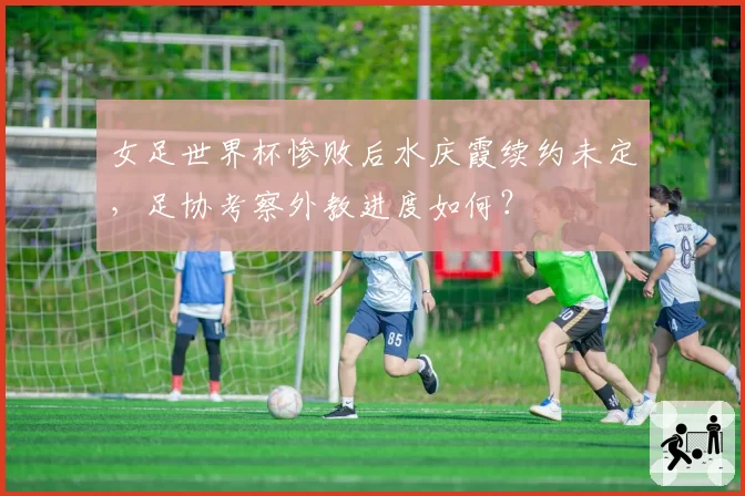 女足世界杯惨败后水庆霞续约未定,足协考察外教进度如何?
