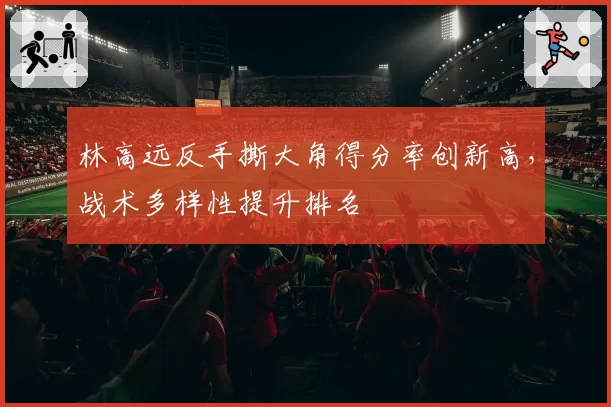 林高远反手撕大角得分率创新高，战术多样性提升排名