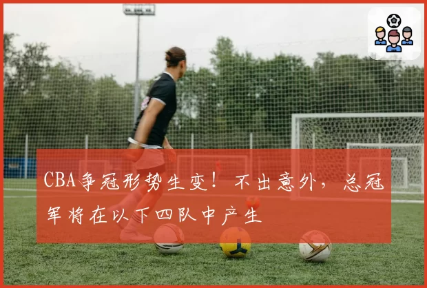 CBA争冠形势生变！不出意外，总冠军将在以下四队中产生