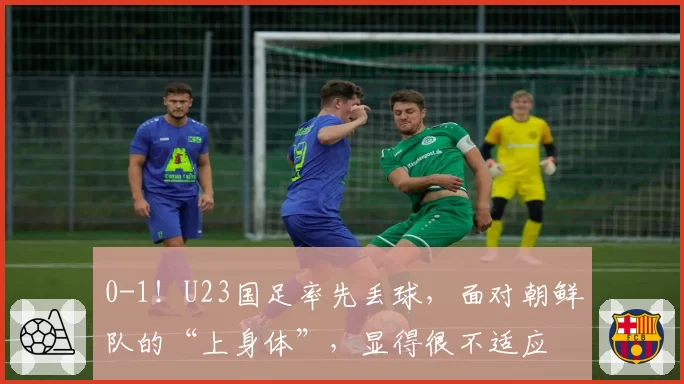 0-1！U23国足率先丢球，面对朝鲜队的“上身体”，显得很不适应