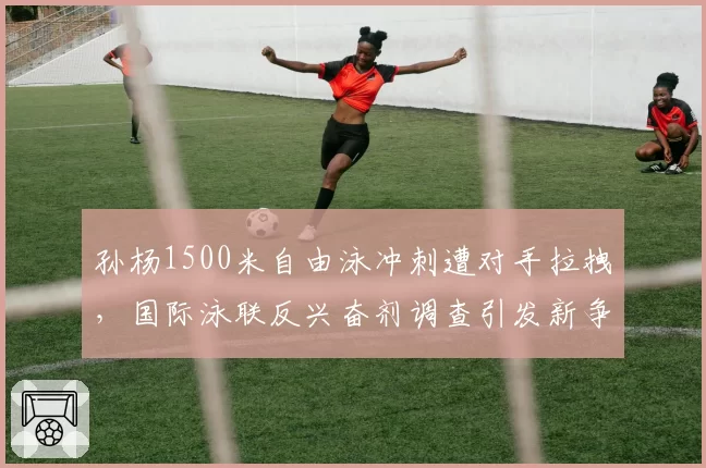 孙杨1500米自由泳冲刺遭对手拉拽,国际泳联反兴奋剂调查引发新争端