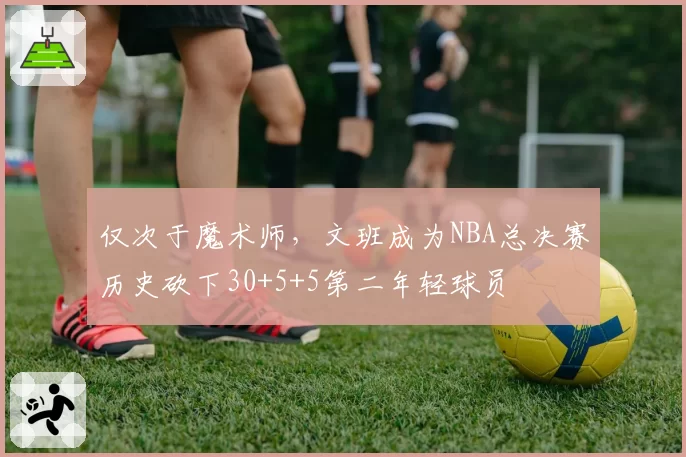仅次于魔术师，文班成为NBA总决赛历史砍下30+5+5第二年轻球员