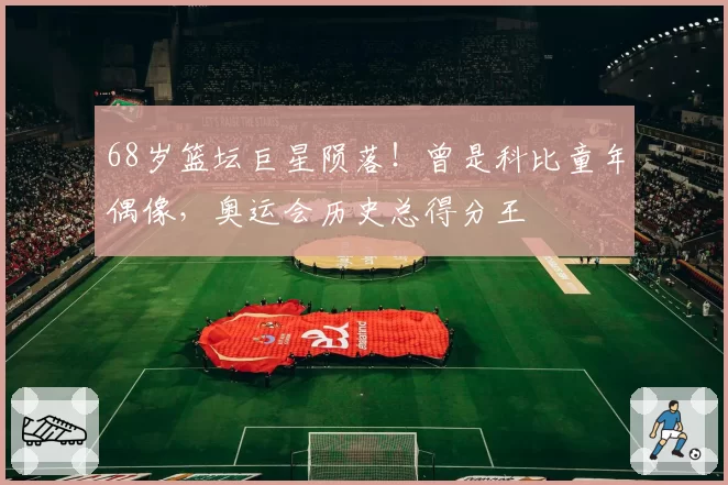 68岁篮坛巨星陨落！曾是科比童年偶像，奥运会历史总得分王