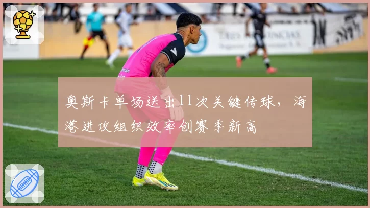 奥斯卡单场送出11次关键传球，海港进攻组织效率创赛季新高