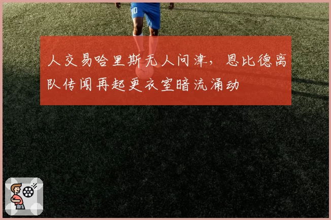 人交易哈里斯无人问津,恩比德离队传闻再起更衣室暗流涌动