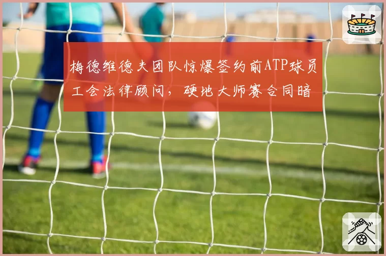 梅德维德夫团队惊爆签约前ATP球员工会法律顾问,硬地大师赛合同暗藏转投沙特联赛条款?