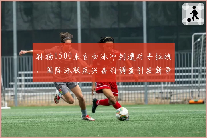 孙杨1500米自由泳冲刺遭对手拉拽,国际泳联反兴奋剂调查引发新争端