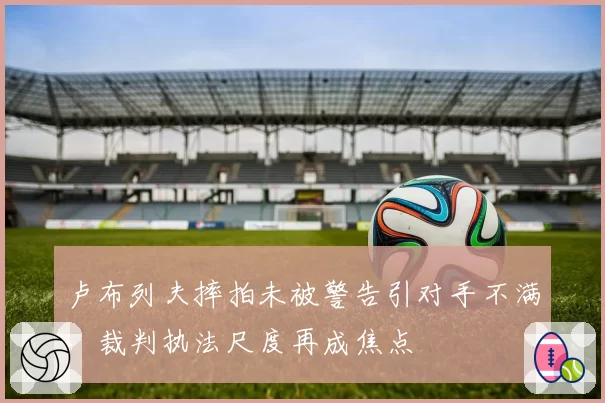 卢布列夫摔拍未被警告引对手不满,裁判执法尺度再成焦点