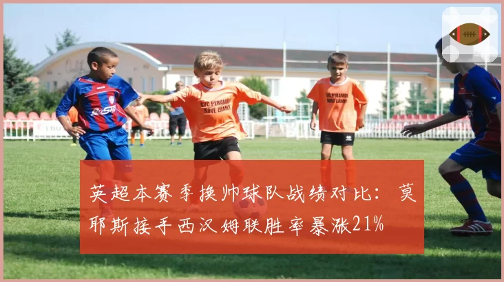 英超本赛季换帅球队战绩对比：莫耶斯接手西汉姆联胜率暴涨21%
