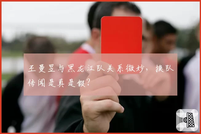 王曼昱与黑龙江队关系微妙，换队传闻是真是假？