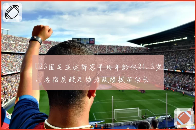 U23国足亚运阵容平均年龄仅21.3岁,名宿质疑足协为政绩拔苗助长