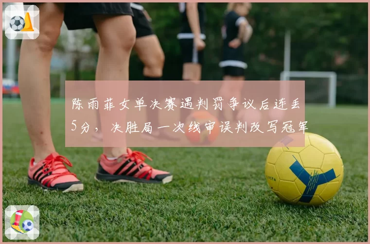 陈雨菲女单决赛遇判罚争议后连丢5分,决胜局一次线审误判改写冠军归属引羽联调查