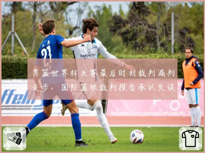 男篮世界杯决赛最后时刻裁判漏判走步，国际篮联裁判报告承认失误