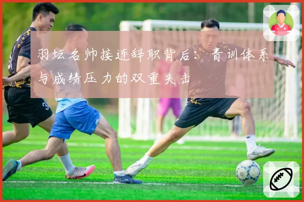 羽坛名帅接连辞职背后:青训体系与成绩压力的双重夹击