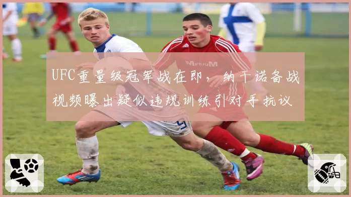 UFC重量级冠军战在即，纳干诺备战视频曝出疑似违规训练引对手抗议