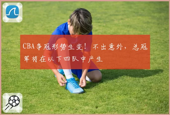 CBA争冠形势生变！不出意外，总冠军将在以下四队中产生