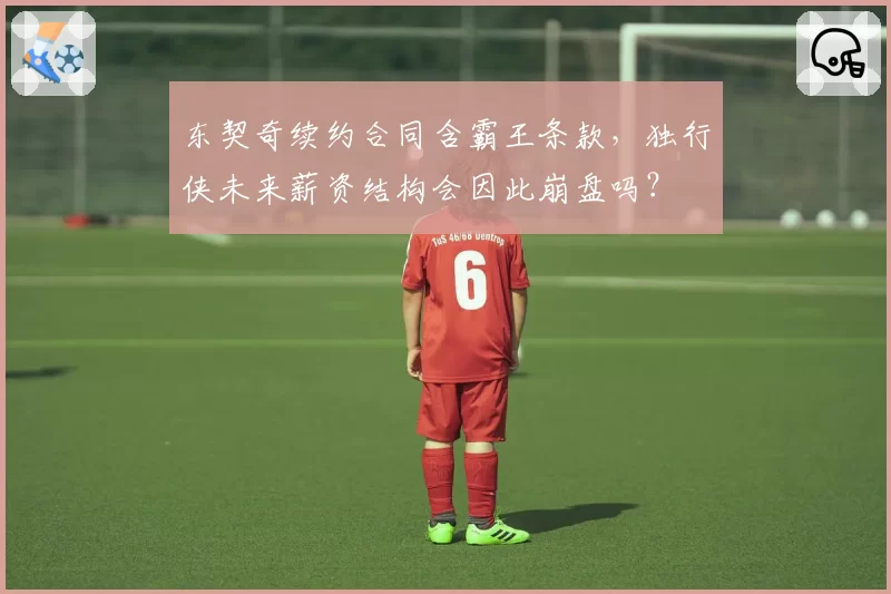 东契奇续约合同含霸王条款,独行侠未来薪资结构会因此崩盘吗?