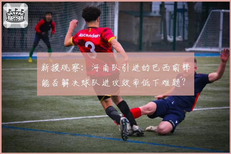 新援观察：河南队引进的巴西前锋能否解决球队进攻效率低下难题？