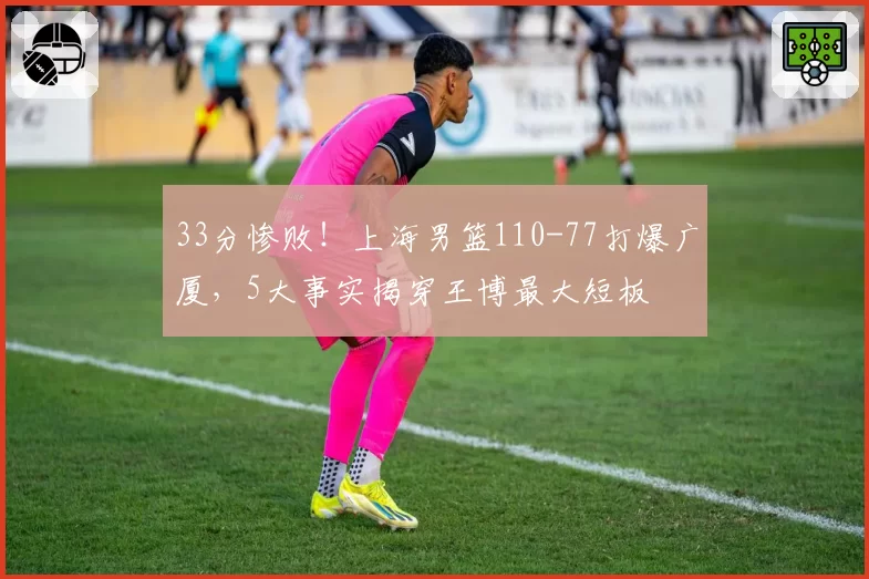33分惨败！上海男篮110-77打爆广厦，5大事实揭穿王博最大短板