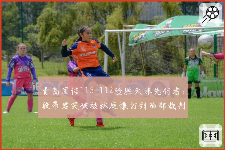 青岛国信115-112险胜天津先行者,段昂君突破被林庭谦打到面部裁判改判引发青岛替补席集体不满__br_