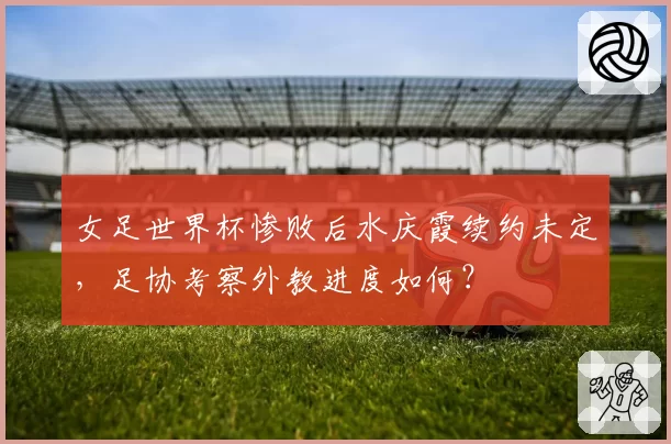 女足世界杯惨败后水庆霞续约未定,足协考察外教进度如何?