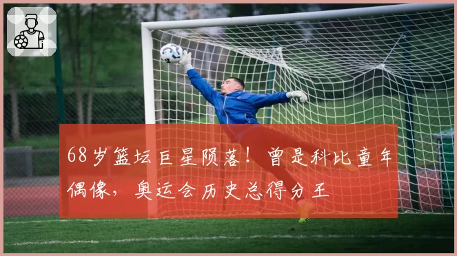 68岁篮坛巨星陨落！曾是科比童年偶像，奥运会历史总得分王
