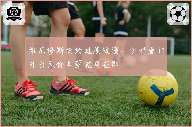 维尼修斯续约进展缓慢，沙特豪门开出天价年薪挖角在即