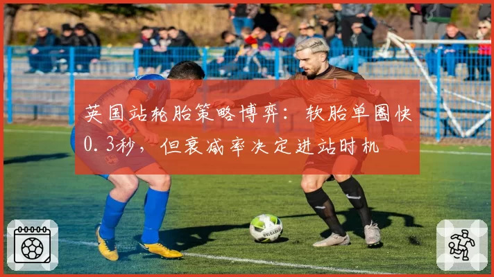 英国站轮胎策略博弈：软胎单圈快0.3秒，但衰减率决定进站时机