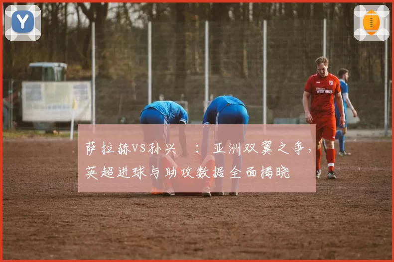 萨拉赫vs孙兴慜：亚洲双翼之争，英超进球与助攻数据全面揭晓