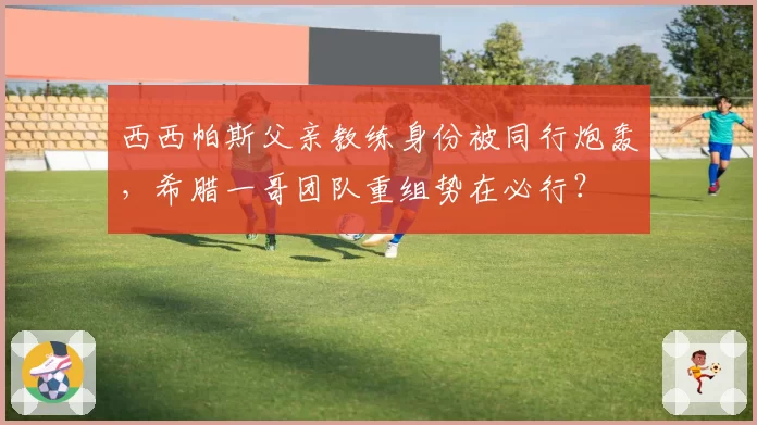 西西帕斯父亲教练身份被同行炮轰，希腊一哥团队重组势在必行？