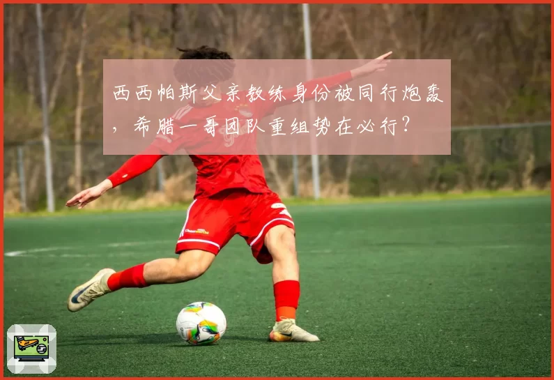 西西帕斯父亲教练身份被同行炮轰，希腊一哥团队重组势在必行？