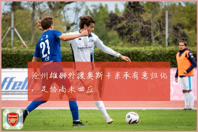 沧州雄狮外援奥斯卡亲承有意归化，足协尚未回应
