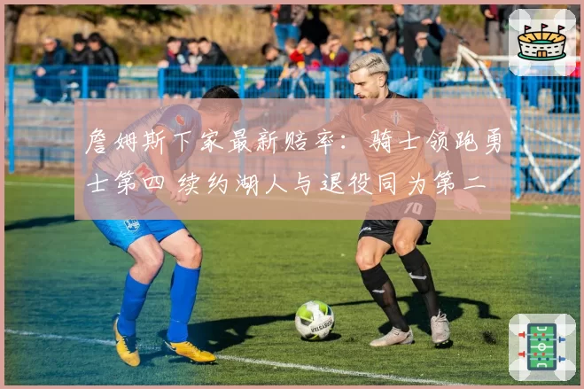 詹姆斯下家最新赔率：骑士领跑勇士第四 续约湖人与退役同为第二