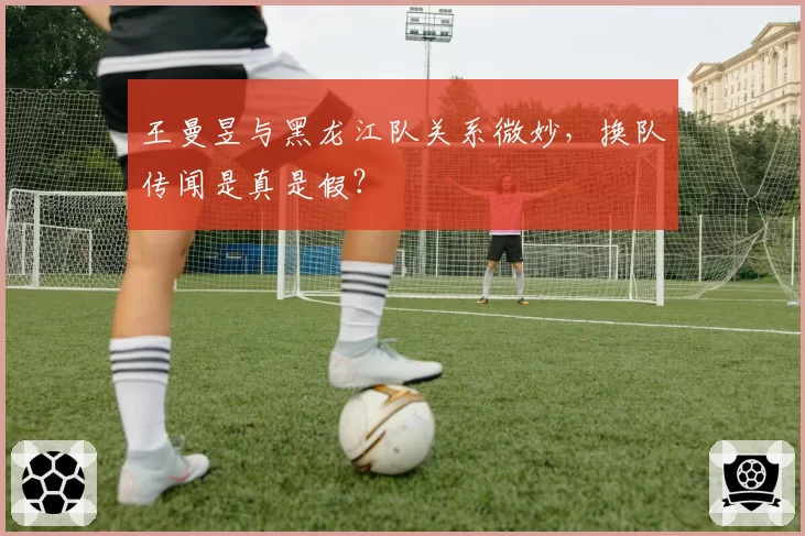 王曼昱与黑龙江队关系微妙，换队传闻是真是假？
