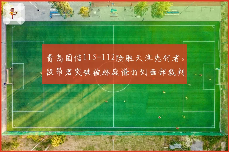 青岛国信115-112险胜天津先行者,段昂君突破被林庭谦打到面部裁判改判引发青岛替补席集体不满__br_