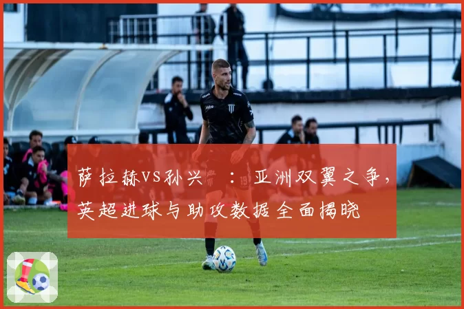 萨拉赫vs孙兴慜:亚洲双翼之争,英超进球与助攻数据全面揭晓