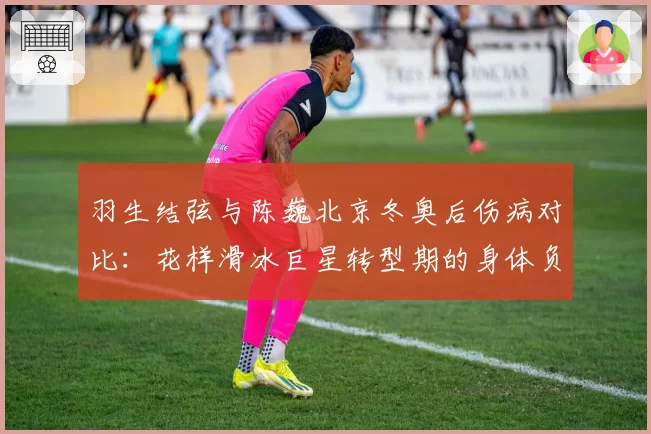 羽生结弦与陈巍北京冬奥后伤病对比：花样滑冰巨星转型期的身体负荷分析