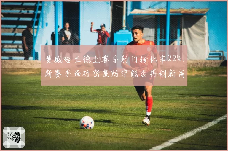 曼城哈兰德上赛季射门转化率22%,新赛季面对密集防守能否再创新高?