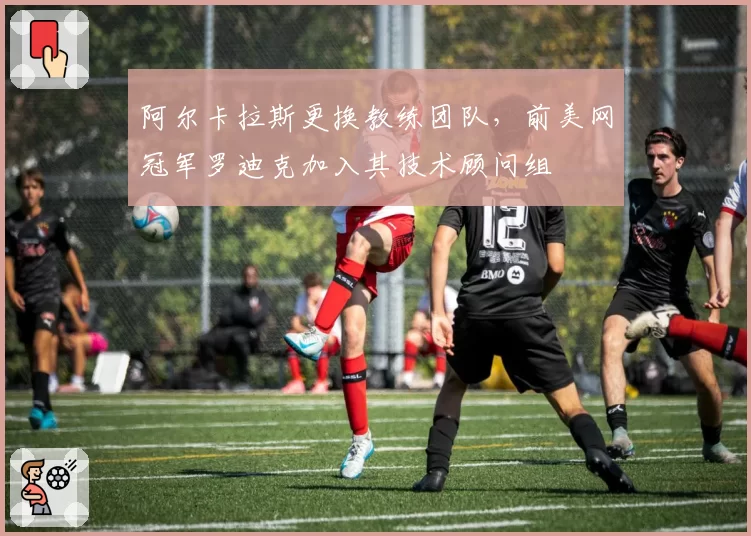 阿尔卡拉斯更换教练团队,前美网冠军罗迪克加入其技术顾问组