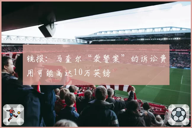 镜报：马奎尔“袭警案”的诉讼费用可能高达10万英镑