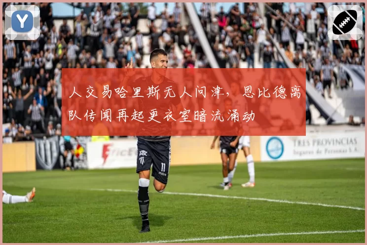 人交易哈里斯无人问津,恩比德离队传闻再起更衣室暗流涌动