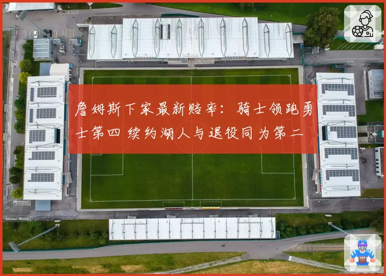 詹姆斯下家最新赔率:骑士领跑勇士第四 续约湖人与退役同为第二